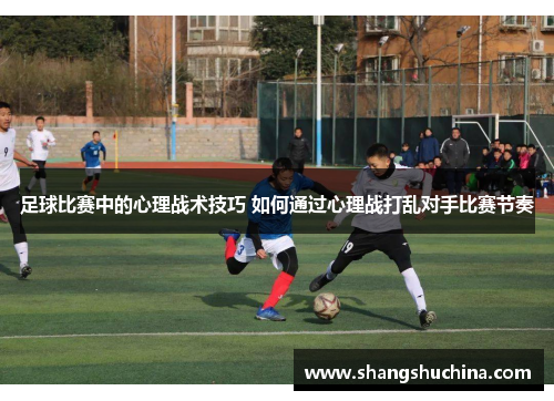 足球比赛中的心理战术技巧 如何通过心理战打乱对手比赛节奏
